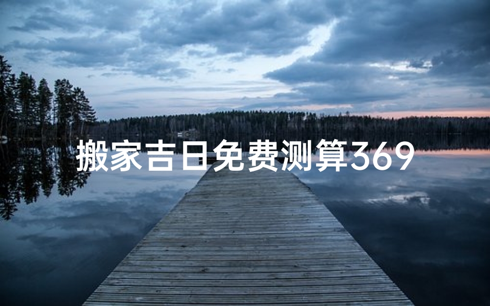 搬家吉日免费测算369天—免费测算369天搬家吉日,精准选择好时光