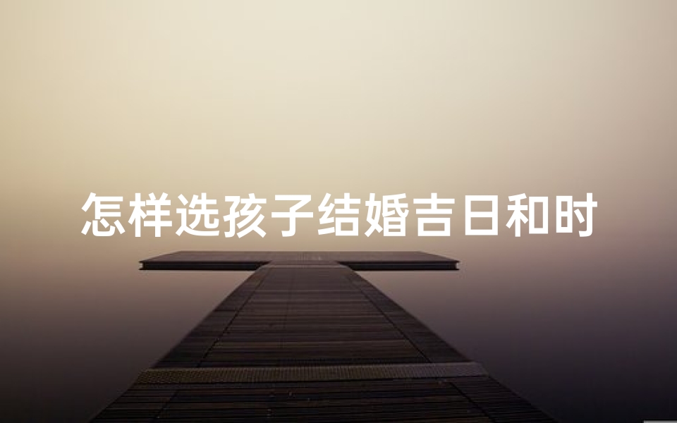 怎样选孩子结婚吉日和时辰(怎样选孩子结婚吉日和时辰呢)