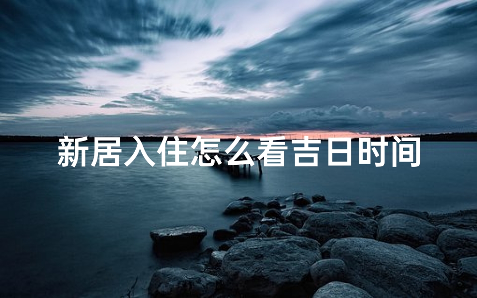 新居入住怎么看吉日时间(新居入住吉日挑选指南)
