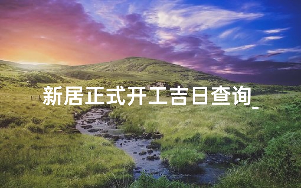 新居正式开工吉日查询_新居开工吉日查询:喜气洋洋启新篇