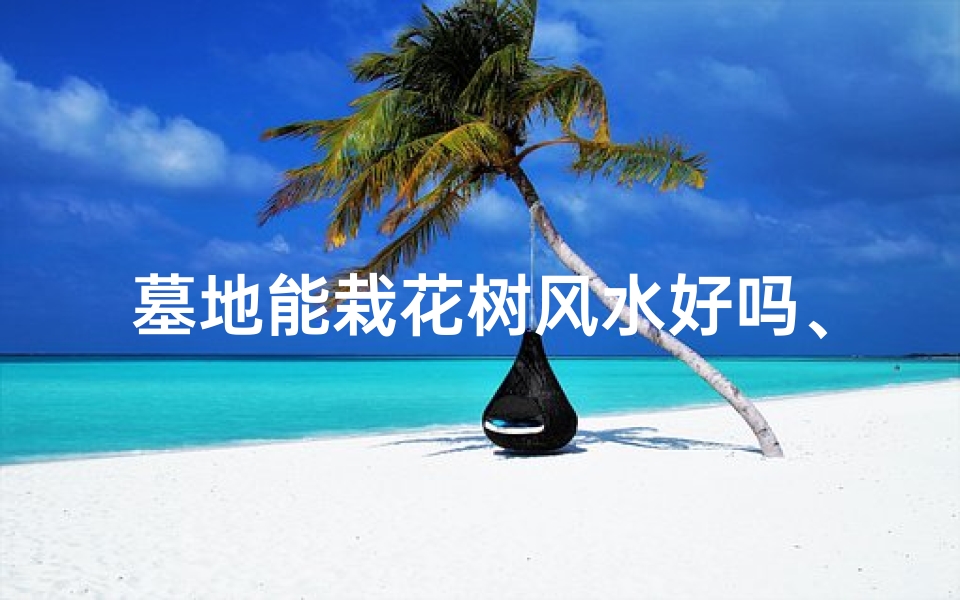 墓地能栽花树风水好吗、墓地种花树风水:宜还是不宜?