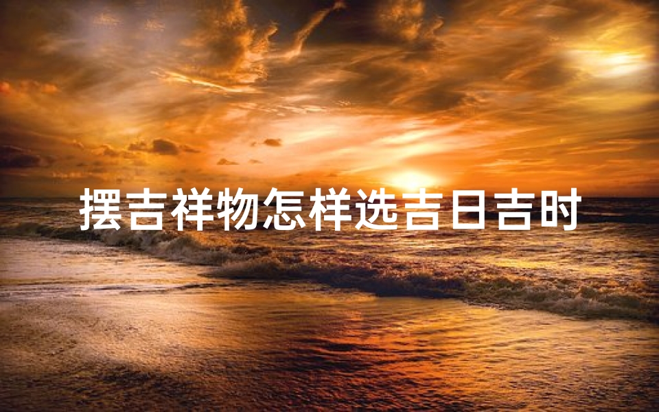 摆吉祥物怎样选吉日吉时呢—《吉祥物摆设:如何挑选吉日吉时》