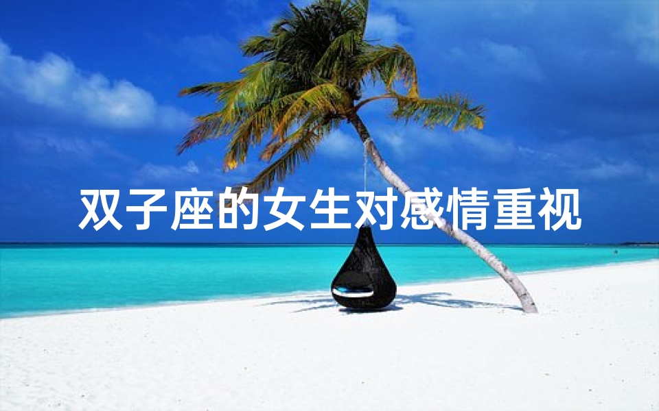 双子座的女生对感情重视吗-双子座女生:爱情至上,感情有多重要?