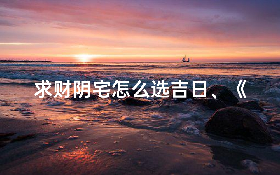 求财阴宅怎么选吉日、《选阴宅吉日:求财风水秘籍指南》