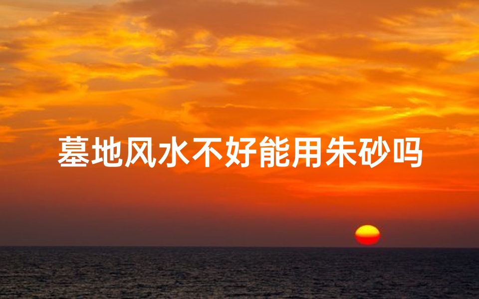 墓地风水不好能用朱砂吗—墓地风水不佳,朱砂能扭转乾坤吗?