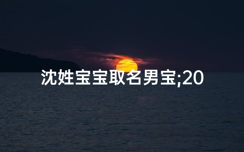 沈姓宝宝取名男宝;2020年沈氏男宝宝,寓意美好,名字揭晓