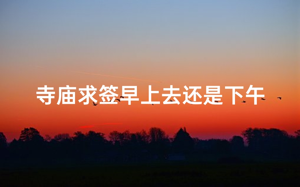 寺庙求签早上去还是下午_《寺庙求签宜早不宜迟,上午还是下午好?》