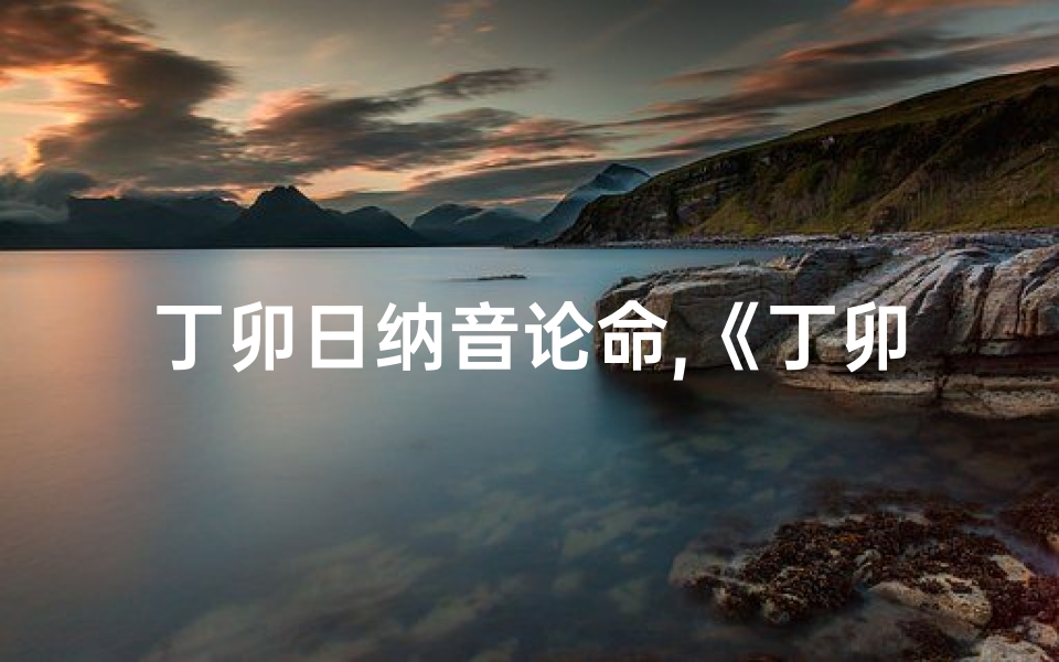 丁卯日纳音论命,《丁卯纳音吉凶深度解析:视频教程全攻略》