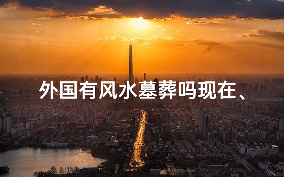 外国有风水墓葬吗现在、外国墓葬风水之谜:异域风水文化探秘