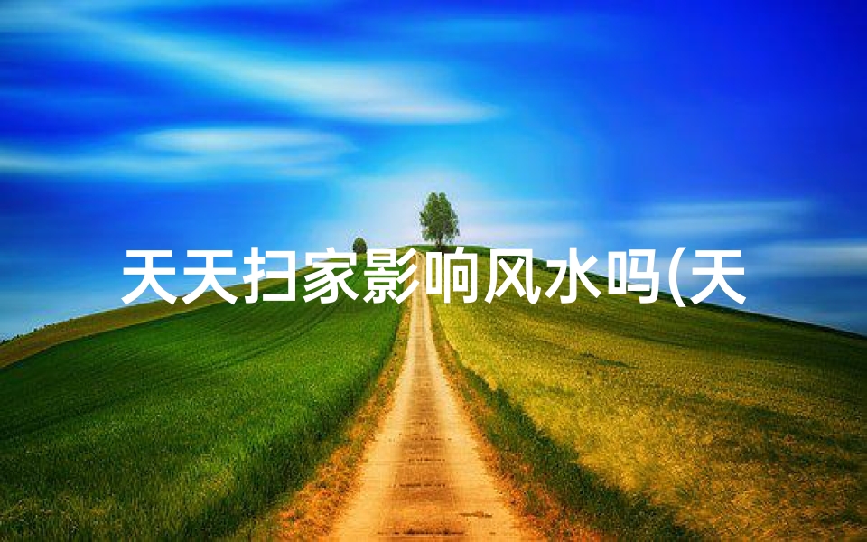 天天扫家影响风水吗(天天扫家影响风水?揭秘家居清洁的神秘面纱)