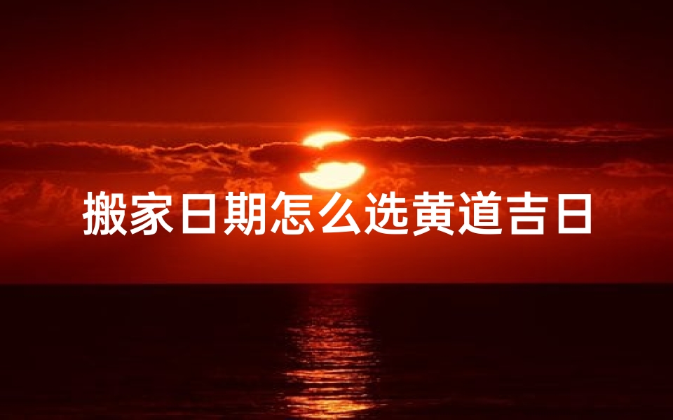 搬家日期怎么选黄道吉日,搬家选吉日:黄道吉日巧选搬家良辰