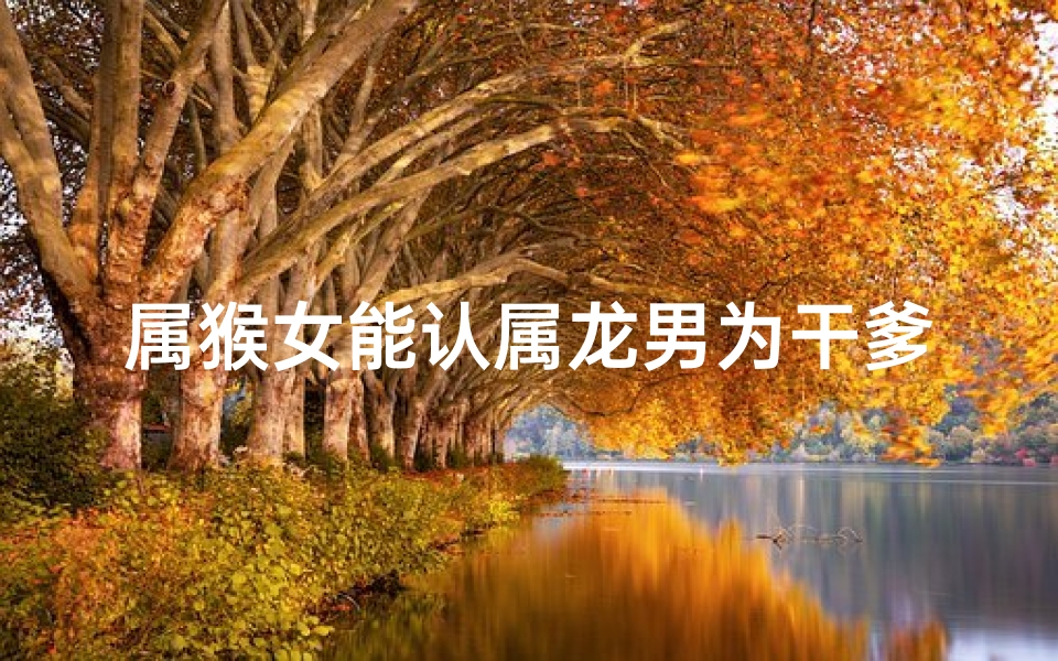 属猴女能认属龙男为干爹吗?缘分揭秘