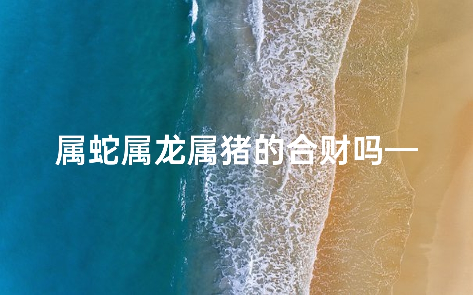 属蛇属龙属猪的合财吗—属蛇属龙养猪:好运连连,财源滚滚