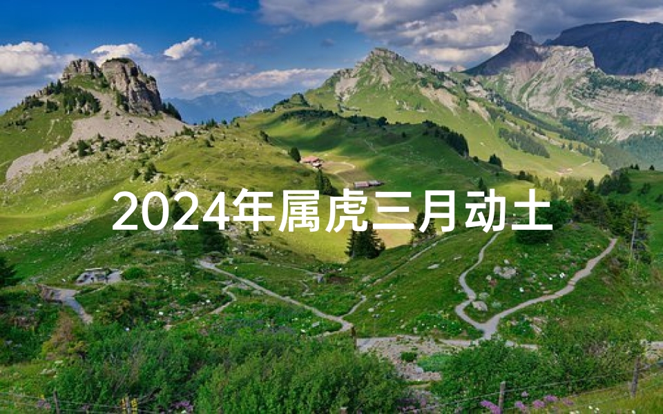 2024年属虎三月动土吉日-2024年属虎三月动土吉日:吉祥开工好时光