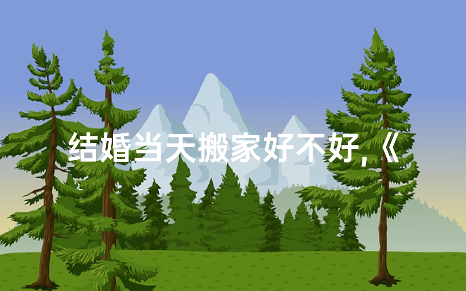 结婚当天搬家好不好,《结婚搬家吉日速查表，一表在手，幸福无忧》