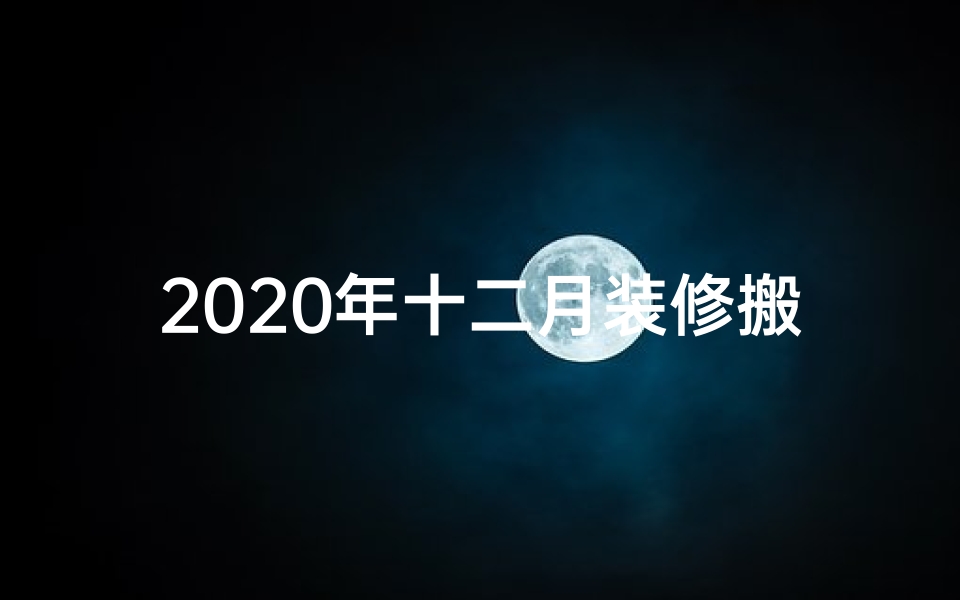 2020年十二月装修搬家黄道吉日;12月装修搬家吉日精选,好日子提前锁定
