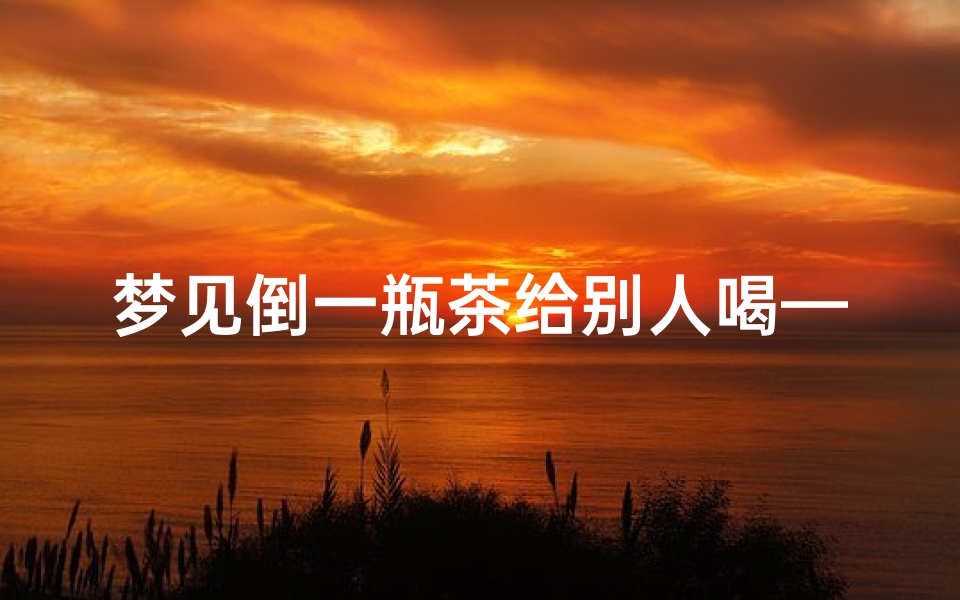 梦见倒一瓶茶给别人喝—梦见倒一瓶茶给别人喝啥意思