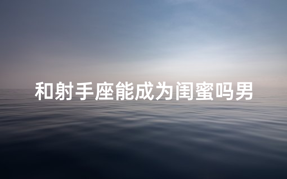 和射手座能成为闺蜜吗男生、和射手男能成为闺蜜吗?揭秘神秘友谊密码