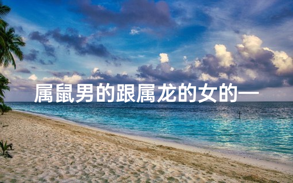 属鼠男的跟属龙的女的—属鼠男邂逅属龙女:缘定三生情意浓