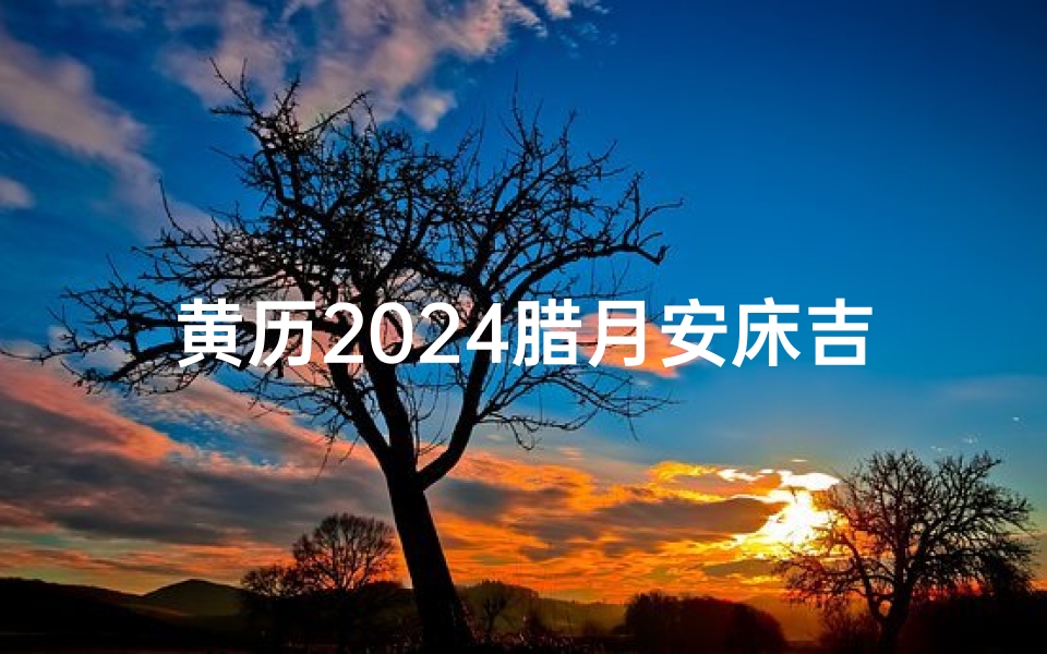 黄历2024腊月安床吉日-《2024腊月黄历安床吉日精选,宜家宜室好时光》