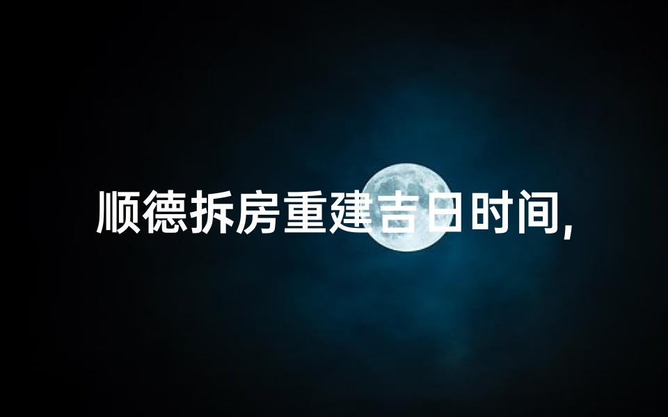 顺德拆房重建吉日时间,顺德拆旧建新,吉日良辰选定时