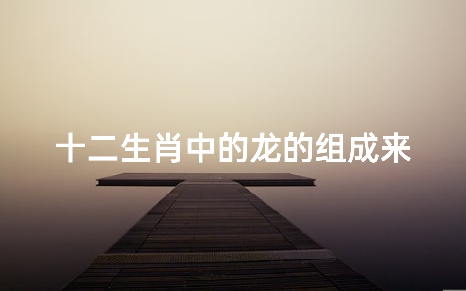 十二生肖中的龙的组成来历(十二生肖龙的来历)