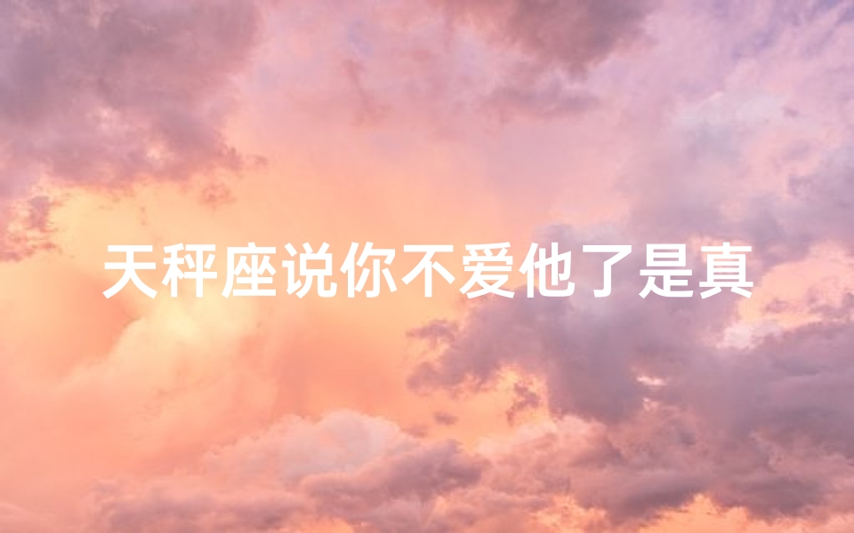 天秤座说你不爱他了是真的吗-天秤座说你不爱他了,是真的吗?
