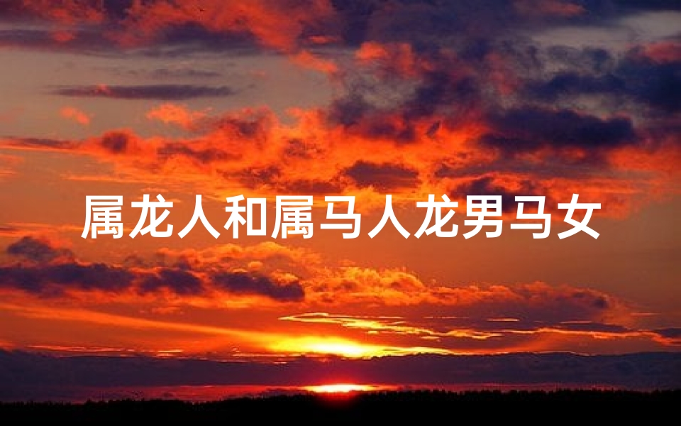 属龙人和属马人龙男马女,属龙男属马女:龙马精神的爱情传奇