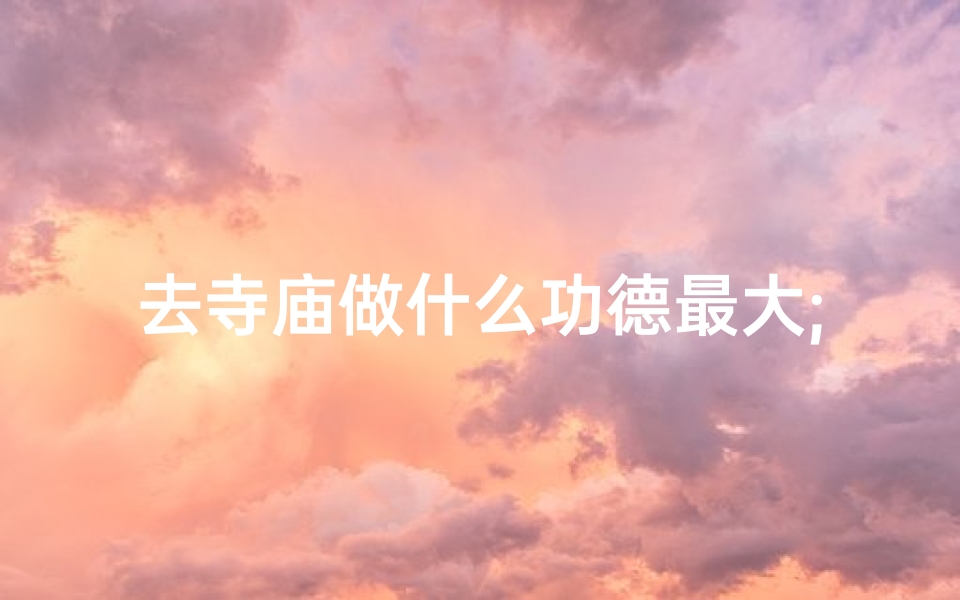 去寺庙做什么功德最大;探寻寺庙之旅:究竟去干什么的?