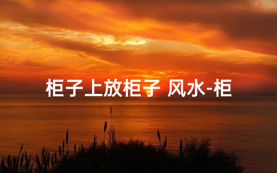 柜子上放柜子 风水-柜子放倒风水有讲究吗?揭秘家居摆放禁忌