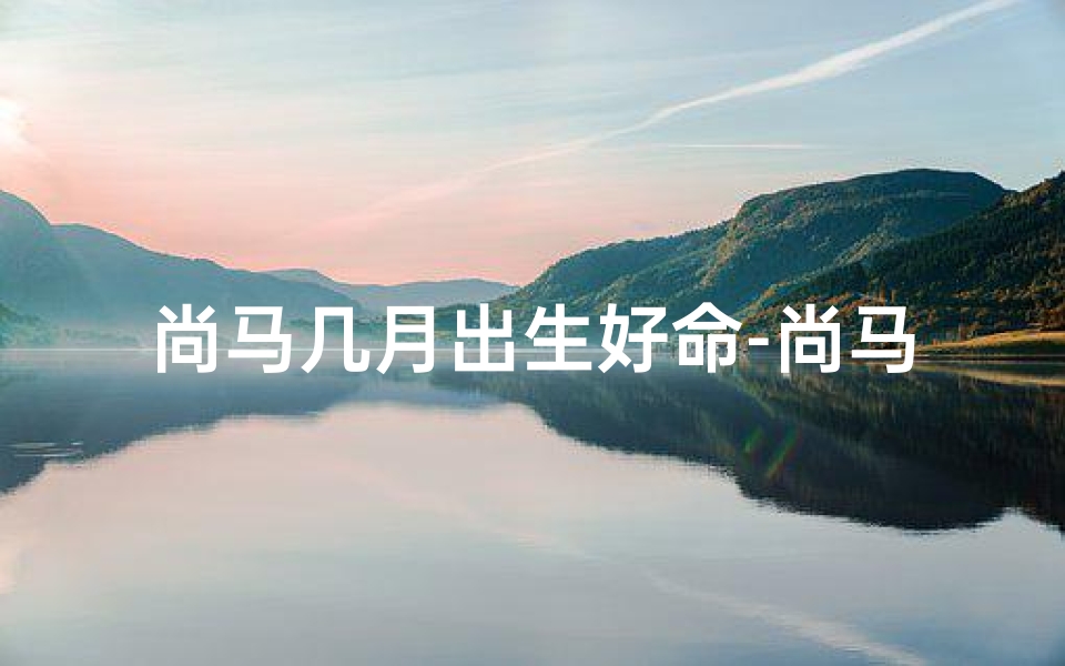 尚马几月出生好命-尚马几月出生命最好?揭秘运势巅峰时刻