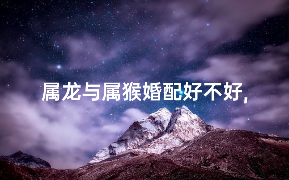 属龙与属猴婚配好不好,属龙男与属猴女:婚姻配对揭秘