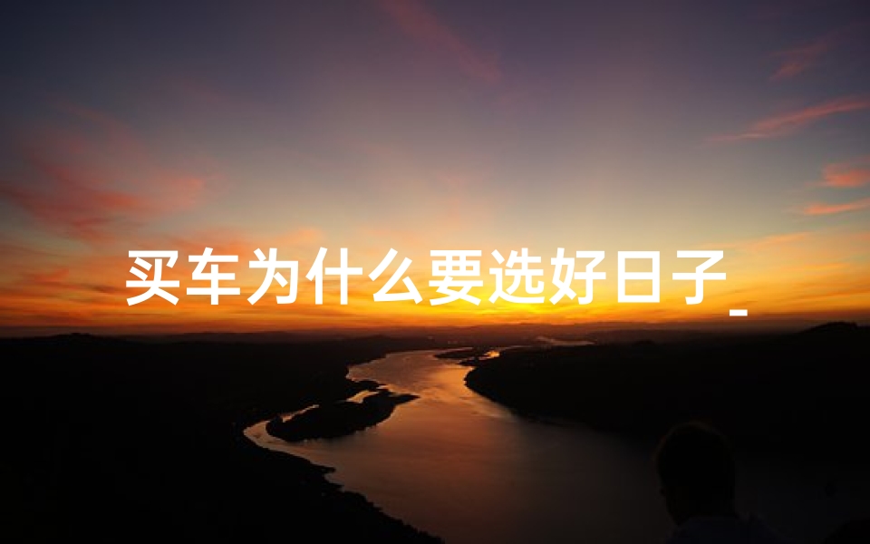 买车为什么要选好日子_吉日购车,把握良辰,好运随行