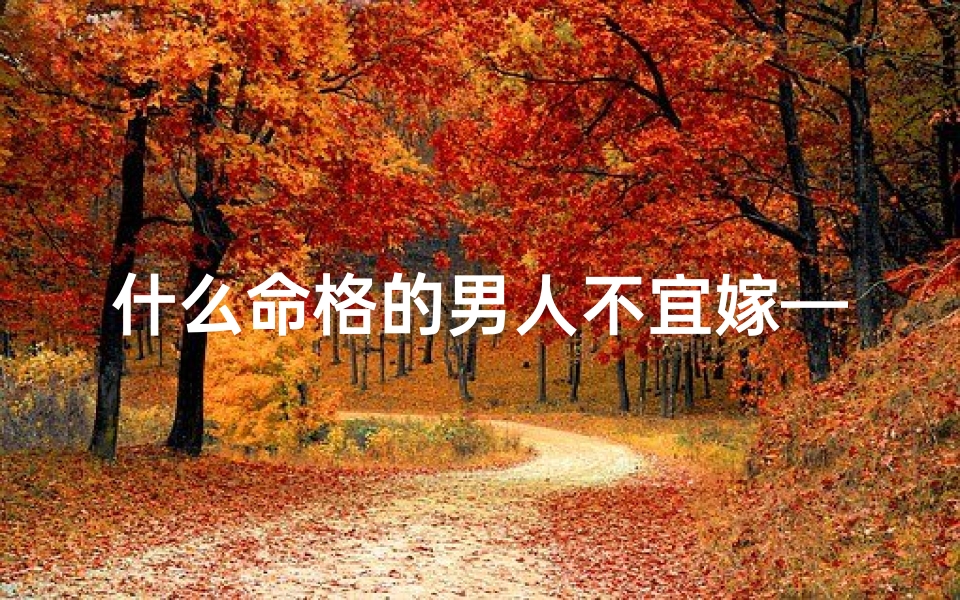 什么命格的男人不宜嫁—《命格不合者慎嫁:揭秘不宜嫁的男人类型》