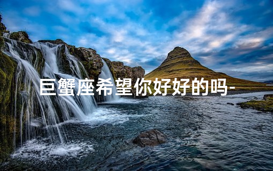 巨蟹座希望你好好的吗-巨蟹希望喜欢的人联系自己吗?