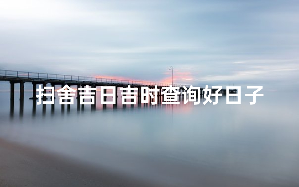 扫舍吉日吉时查询好日子(2022年7月扫舍扫房黄道吉日查询一览表)