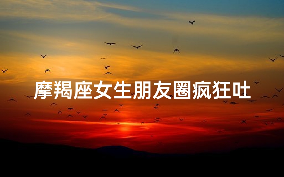 摩羯座女生朋友圈疯狂吐槽记