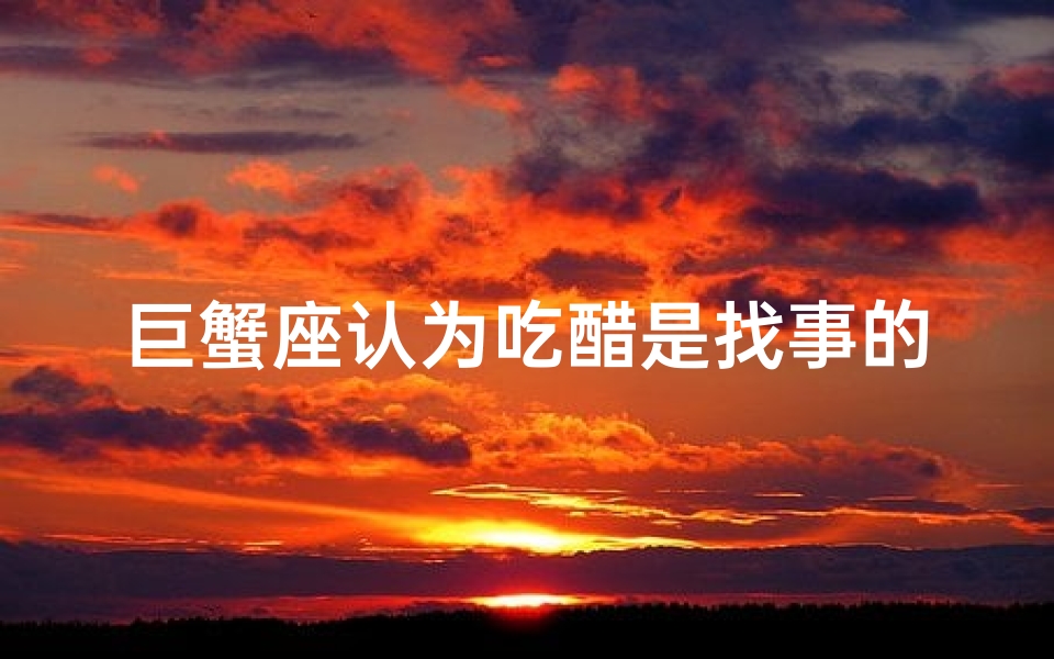 巨蟹座认为吃醋是找事的吗-巨蟹座吃醋了怎么哄