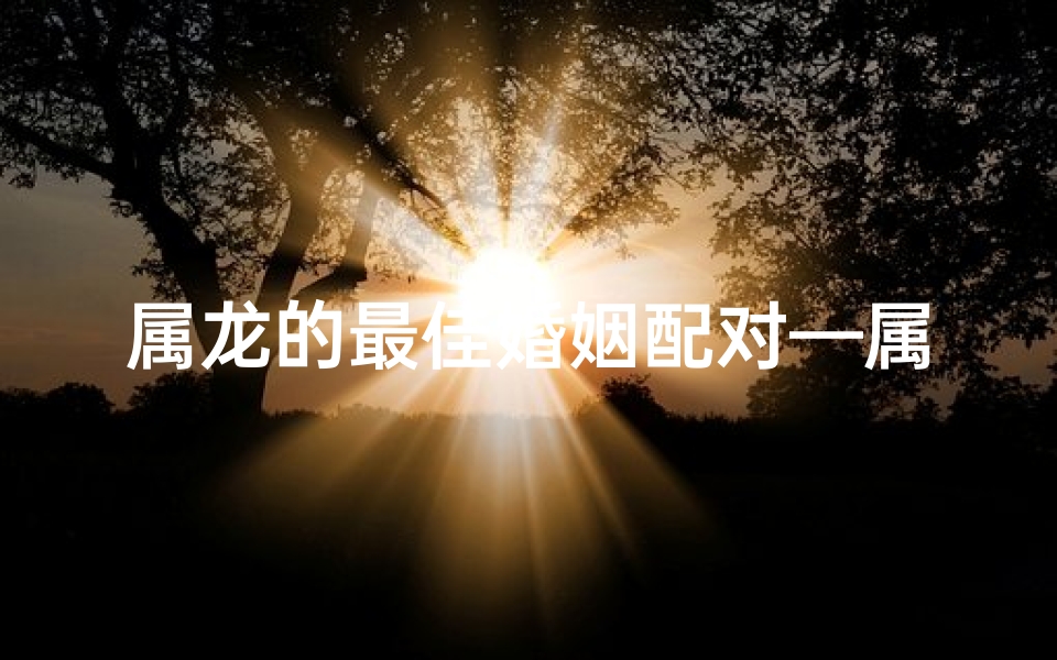 属龙的最佳婚姻配对—属龙人最佳婚配年龄揭秘:黄金岁月选良缘