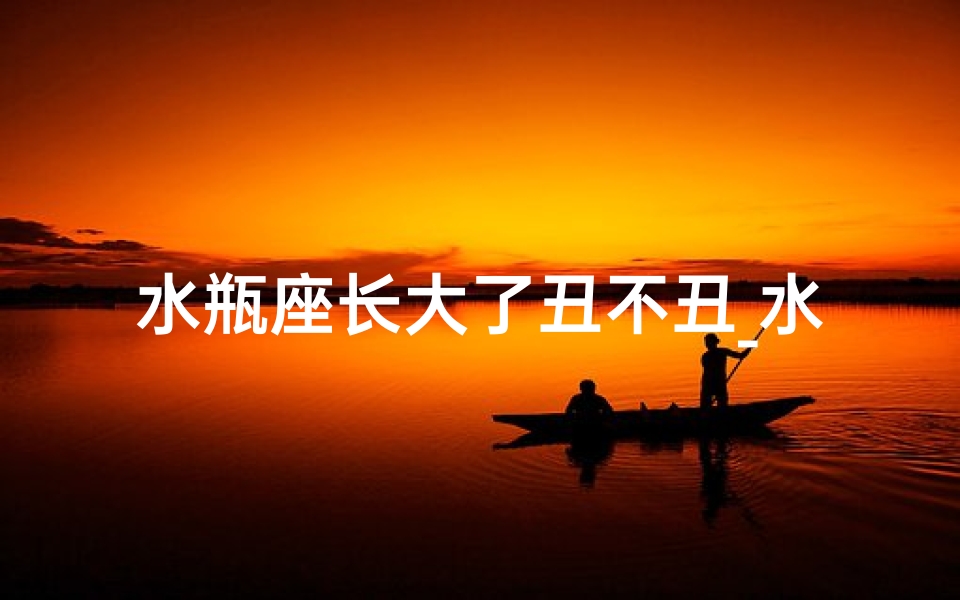 水瓶座长大了丑不丑_水瓶座长大越帅越迷人?揭秘颜值成长密码