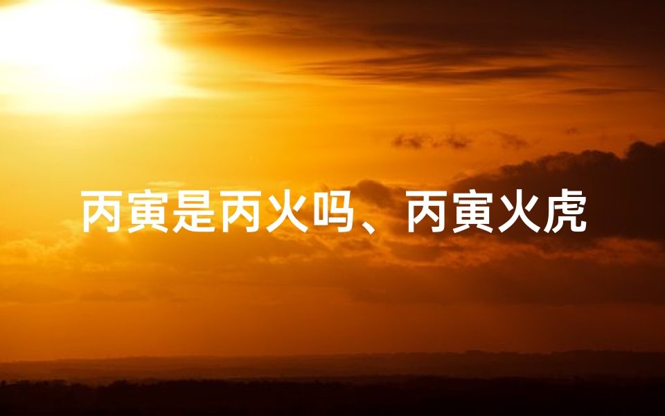 丙寅是丙火吗、丙寅火虎:揭秘独特命格的人生奥秘