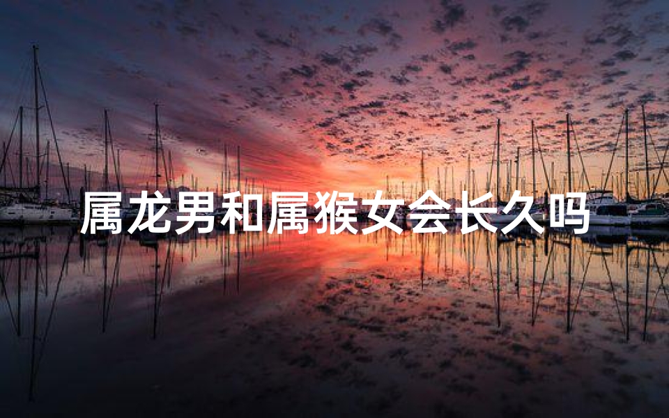属龙男和属猴女会长久吗、属龙男属猴女:缘定三生,情比金坚