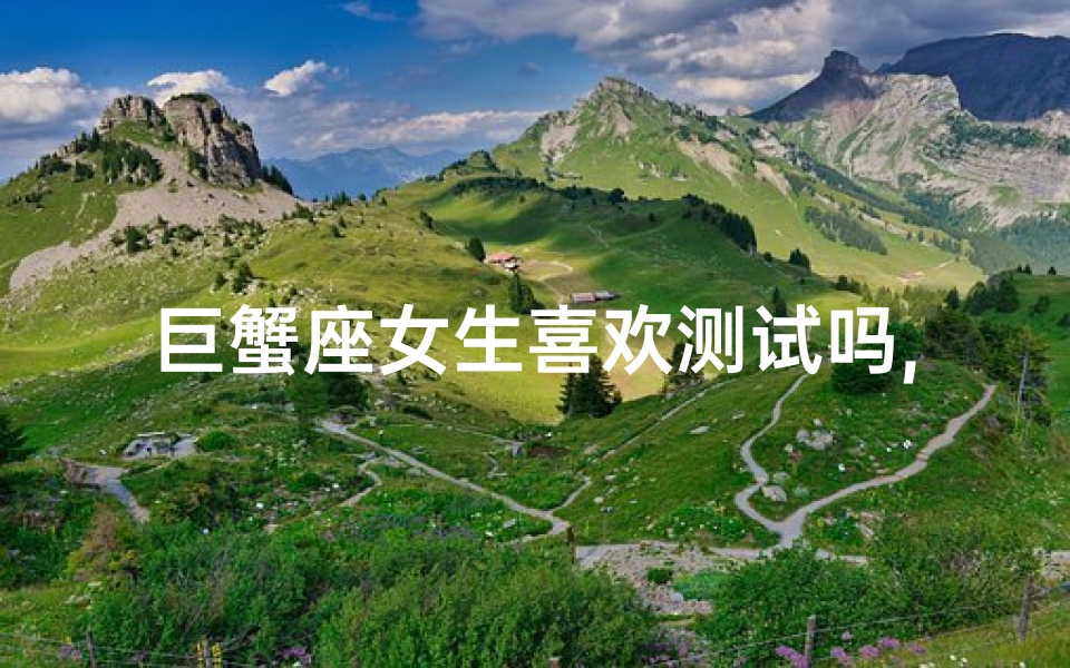 巨蟹座女生喜欢测试吗,巨蟹座女生喜欢别人主动找她吗