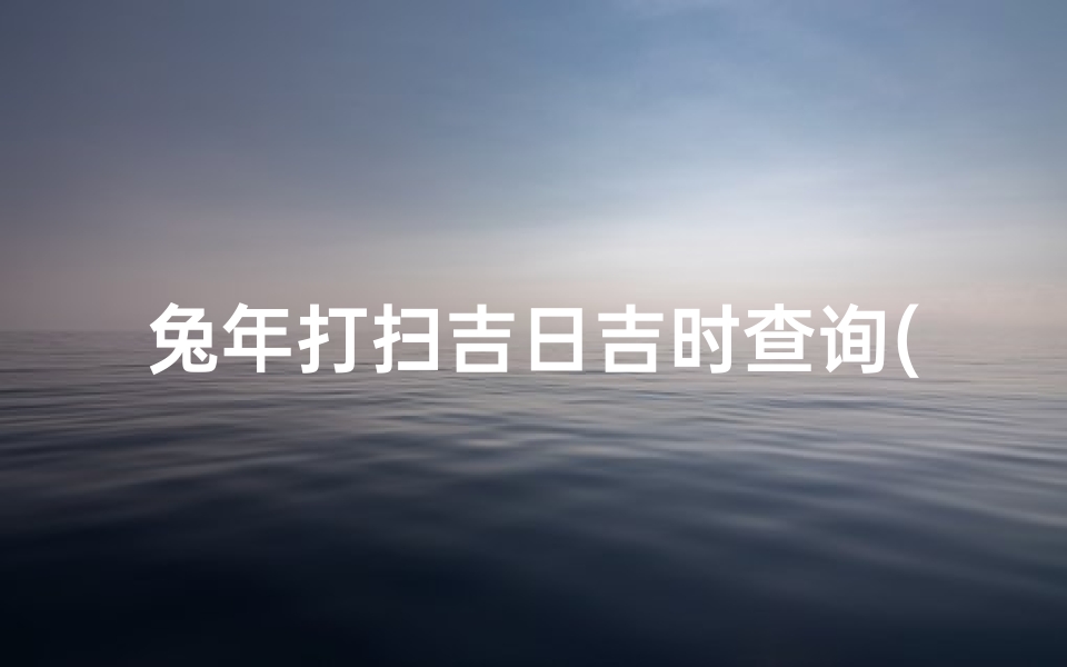 兔年打扫吉日吉时查询(如何查吉日吉时)-海瑞算卦网