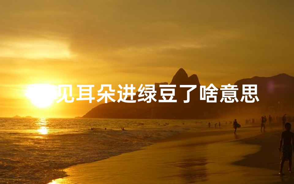 梦见耳朵进绿豆了啥意思_梦见耳朵里面进了异物是什么意思