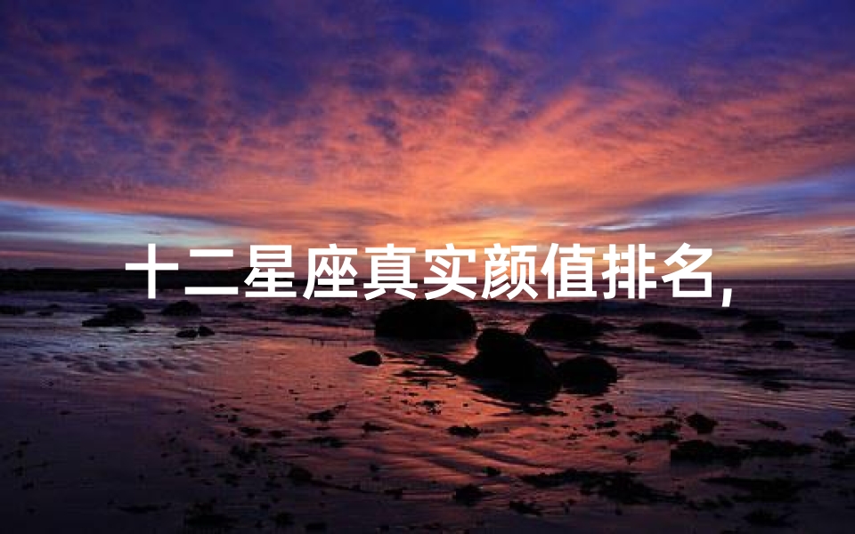 十二星座真实颜值排名,揭秘星座颜值之谜-全面分析解析