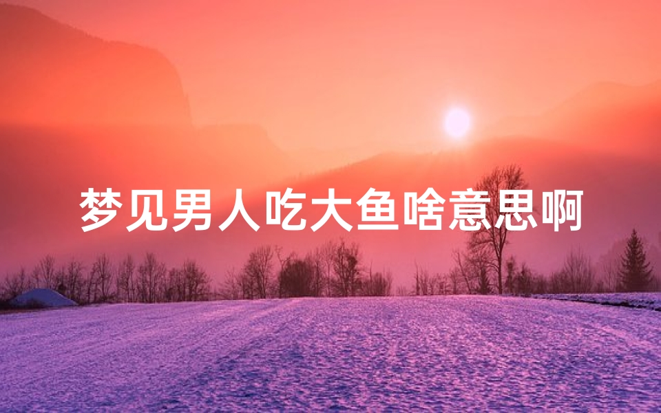 梦见男人吃大鱼啥意思啊—梦见男人吃大鱼啥意思啊解梦