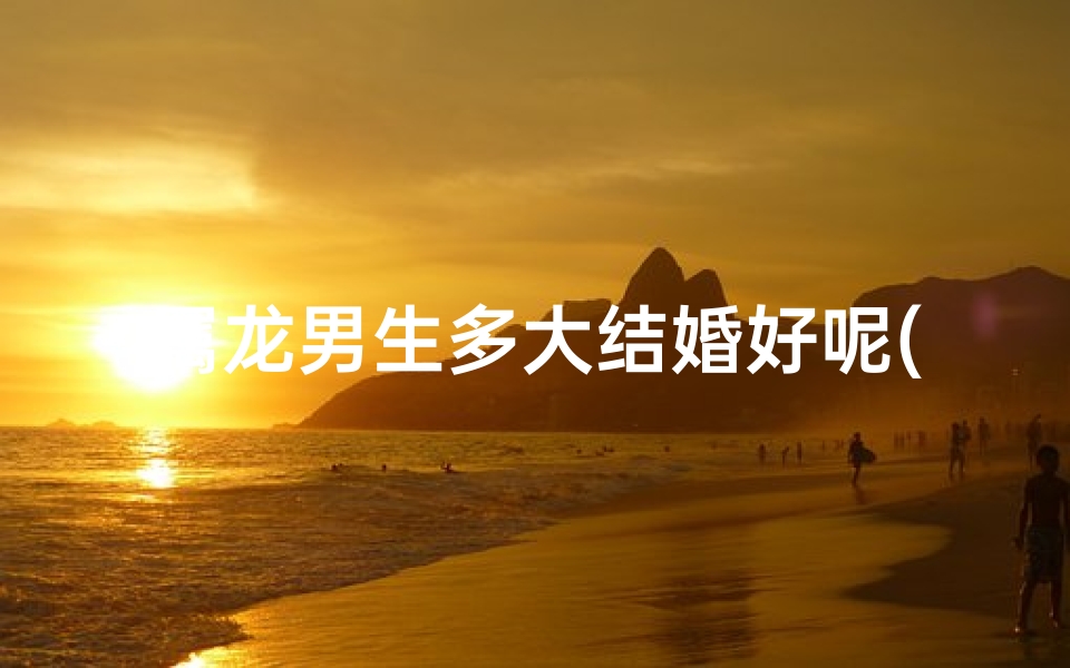 属龙男生多大结婚好呢(属龙男生多大结婚好呢视频)