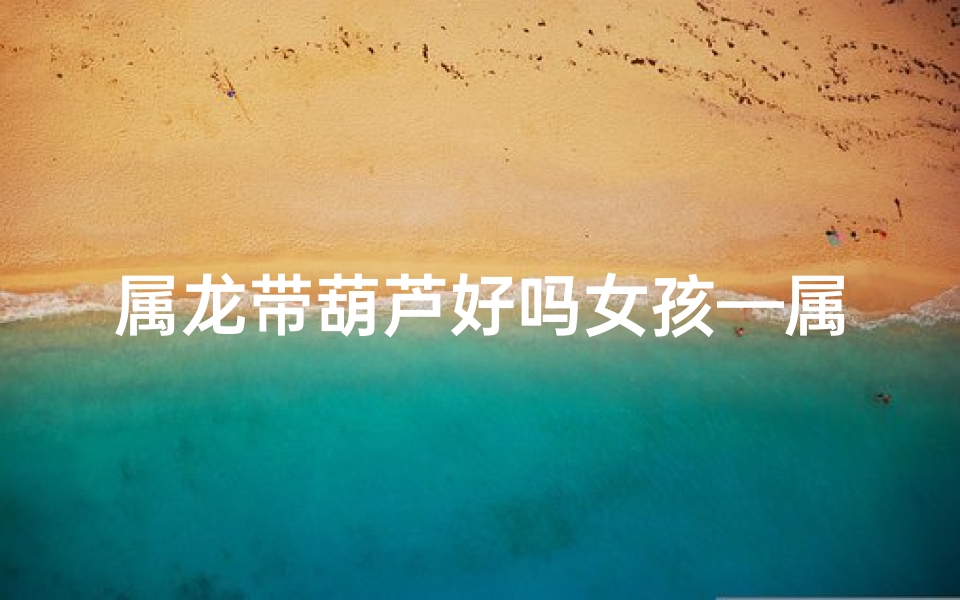 属龙带葫芦好吗女孩—属龙葫芦女孩:传奇命运之旅