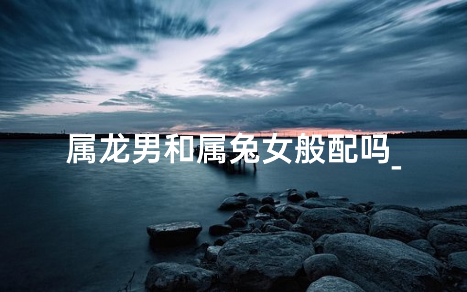 属龙男和属兔女般配吗_属龙男与属兔女:婚配佳缘,相得益彰